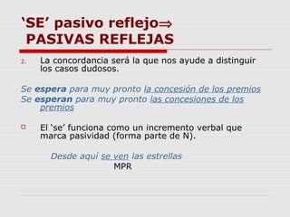 ‘SE’ pasivo reflejo⇒
PASIVAS REFLEJAS
2. La concordancia será la que nos ayude a distinguir
los casos dudosos.
Se espera para muy pronto la concesión de los premios
Se esperan para muy pronto las concesiones de los
premios
 El ‘se’ funciona como un incremento verbal que
marca pasividad (forma parte de N).
Desde aquí se ven las estrellas
MPR
 