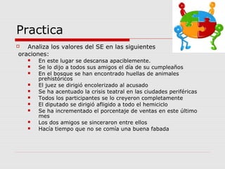 Practica
 Analiza los valores del SE en las siguientes
oraciones:
 En este lugar se descansa apaciblemente.
 Se lo dijo a todos sus amigos el día de su cumpleaños
 En el bosque se han encontrado huellas de animales
prehistóricos
 El juez se dirigió encolerizado al acusado
 Se ha acentuado la crisis teatral en las ciudades periféricas
 Todos los participantes se lo creyeron completamente
 El diputado se dirigió afligido a todo el hemiciclo
 Se ha incrementado el porcentaje de ventas en este último
mes
 Los dos amigos se sinceraron entre ellos
 Hacía tiempo que no se comía una buena fabada
 