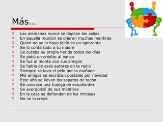 Más…
 Las alemanas nunca se depilan las axilas
 En aquella reunión se dijeron muchas mentiras
 Quien no se lo haya leído es un ignorante
 Se lo conté todo a tu madre
 Se curaba su propia herida todos los días
 Se pidió un crédito al banco
 Se fue al monte con sus amigos
 Se habla de esos autores en la radio
 Siempre se lava el pelo por la mañana
 Mis amigas se escribían postales por navidad
 Este año se llevan los zapatos de tacón
 Se convocó una huelga de estudiantes
 Se avergonzó de sus mentiras
 En la casa se defienden de los intrusos
 No se lo creyó
 