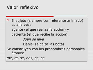 Valor reflexivo
 El sujeto (siempre con referente animado)
es a la vez:
agente (el que realiza la acción) y
paciente (el que recibe la acción).
Juan se lava
Daniel se calza las botas
Se construyen con los pronombres personales
átonos:
me, te, se, nos, os, se
 