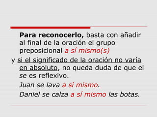 Para reconocerlo, basta con añadir
al final de la oración el grupo
preposicional a sí mismo(s)
y si el significado de la oración no varía
en absoluto, no queda duda de que el
se es reflexivo.
Juan se lava a sí mismo.
Daniel se calza a sí mismo las botas.
 