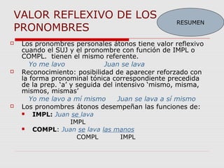 VALOR REFLEXIVO DE LOS
PRONOMBRES
 Los pronombres personales átonos tiene valor reflexivo
cuando el SUJ y el pronombre con función de IMPL o
COMPL. tienen el mismo referente.
Yo me lavo Juan se lava
 Reconocimiento: posibilidad de aparecer reforzado con
la forma pronominal tónica correspondiente precedida
de la prep. ‘a’ y seguida del intensivo ‘mismo, misma,
mismos, mismas’
Yo me lavo a mí mismo Juan se lava a sí mismo
 Los pronombres átonos desempeñan las funciones de:
 IMPL: Juan se lava
IMPL
 COMPL: Juan se lava las manos
COMPL IMPL
RESUMEN
 