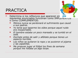 PRACTICA
 Determina si los reflexivos que aparecen en los
siguientes enunciados funcionan como IMPLEMENTOS
o como COMPLEMENTOS:
 Mónica nunca se perdonará el sufrimiento que causó
a sus padres.
 Yo tenía que taparme los oídos porque aquel ruido
era insoportable.
 El hombre estaba un poco mareado y se tumbó en el
sofá.
 Dúchate antes de salir y aféitate porque tienes un
aspecto horrible.
 Los niños se quitaron la ropa y se pusieron el pijama
y las zapatillas.
 Me propuse jugar al fútbol los fines de semana
porque me notaba ya algo torpe.
 