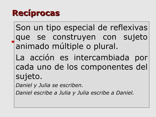 RecíprocasRecíprocas
Son un tipo especial de reflexivas
que se construyen con sujeto
animado múltiple o plural.
La acción es intercambiada por
cada uno de los componentes del
sujeto.
Daniel y Julia se escriben.
Daniel escribe a Julia y Julia escribe a Daniel.
 