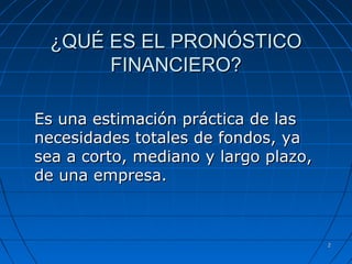 22
¿QUÉ ES EL PRONÓSTICO¿QUÉ ES EL PRONÓSTICO
FINANCIERO?FINANCIERO?
Es una estimación práctica de lasEs una estimación práctica de las
necesidades totales de fondos, yanecesidades totales de fondos, ya
sea a corto, mediano y largo plazo,sea a corto, mediano y largo plazo,
de una empresa.de una empresa.
 