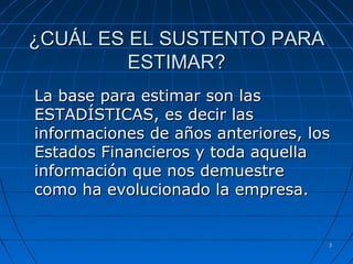 33
¿CUÁL ES EL SUSTENTO PARA¿CUÁL ES EL SUSTENTO PARA
ESTIMAR?ESTIMAR?
La base para estimar son lasLa base para estimar son las
ESTADÍSTICAS, es decir lasESTADÍSTICAS, es decir las
informaciones de años anteriores, losinformaciones de años anteriores, los
Estados Financieros y toda aquellaEstados Financieros y toda aquella
información que nos demuestreinformación que nos demuestre
como ha evolucionado la empresa.como ha evolucionado la empresa.
 