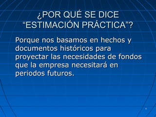 44
¿POR QUÉ SE DICE¿POR QUÉ SE DICE
“ESTIMACIÓN PRÁCTICA”?“ESTIMACIÓN PRÁCTICA”?
Porque nos basamos en hechos yPorque nos basamos en hechos y
documentos históricos paradocumentos históricos para
proyectar las necesidades de fondosproyectar las necesidades de fondos
que la empresa necesitará enque la empresa necesitará en
periodos futuros.periodos futuros.
 