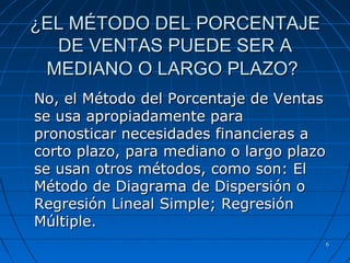 66
¿EL MÉTODO DEL PORCENTAJE¿EL MÉTODO DEL PORCENTAJE
DE VENTAS PUEDE SER ADE VENTAS PUEDE SER A
MEDIANO O LARGO PLAZO?MEDIANO O LARGO PLAZO?
No, el Método del Porcentaje de VentasNo, el Método del Porcentaje de Ventas
se usa apropiadamente parase usa apropiadamente para
pronosticar necesidades financieras apronosticar necesidades financieras a
corto plazo, para mediano o largo plazocorto plazo, para mediano o largo plazo
se usan otros métodos, como son: Else usan otros métodos, como son: El
Método de Diagrama de Dispersión oMétodo de Diagrama de Dispersión o
Regresión Lineal Simple; RegresiónRegresión Lineal Simple; Regresión
Múltiple.Múltiple.
 