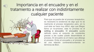 Importancia en el encuadre y en el
tratamiento a realizar con indistintamente
cualquier paciente
Para que se pueda dar el proceso terapéutico,
es necesaria la existencia de algo que no es
realmente el proceso terapéutico pero, sin lo
cual éste se hace muy difícil, algo que Bleger
llama un no-proceso, este no proceso es el
setting o encuadre. El encuadre queda
definido como el conjunto de constantes
gracias a las cuales puede desarrollarse el
proceso. El encuadre es el marco que alberga
el proceso. Entre el encuadre y el proceso se
da una relación continente/contenido en
términos de Bion.
 