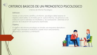 CRITERIOS BASICOS DE UN PRONOSTICO PSICOLOGICO
Criterios de Informe Psicológico
Definición
Siendo un documento científico, el informe psicológico debe basarse en
registros observables. Es el medio por el cual se informa, a la persona o a la
institución que lo solicitase, los resultados y las conclusiones obtenidas en el
proceso de evaluación de la persona examinada.
Objetivo
El objetivo del informe psicológico es brindar una respuesta abarcativa a
quien haya solicitado la evaluación; puede incluir asesoramiento,
diagnóstico, pronóstico y orientación
 