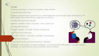 Formato
El informe psicológico, si bien no es taxativo, debe contener:
Consentimiento informado:
Dejando constancia que la persona da su conformidad para que se recojan datos de ella para un fin
determinado. Debe estar firmado y adjuntarse al informe
Los datos de la persona evaluada:
Nombre – Apellido- Edad – Domicilio – Sexo- Estado Civil
Los datos del evaluador:
Nombre- Apellido- Domicilio -Número de Matrícula
Los motivos de la demanda:
Personales- Clínicos – Laborales- Judiciales- Educacionales
Los datos del solicitante
La descripción de los instrumentos técnicos utilizados
Detallando: La entrevista – Los test empleados – Los procedimientos efectuados – Las observaciones
realizadas – El marco teórico, técnico y científico que lo sustenta.
 