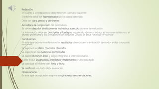 Redacción:
En cuanto a la redacción se debe tener en cuenta lo siguiente:
El informe debe ser Representativo de los datos obtenidos
Debe ser clara, precisa y pertinente
Accesible a la comprensión del destinatario
Se deben describir sintéticamente los hechos acaecidos durante la evaluación
La información debe ser descriptiva y fidedigna, respetando el marco teórico, el instrumental técnico, el
secreto profesional y los principios éticos según el Código de Ética Nacional y Provincial
Conclusiones
En este apartado se manifestaran los resultados obtenidos en la evaluación centrados en los datos más
relevantes:
Se exponen los datos concretos obtenidos
Se especifican las evidencias encontradas
Se puede dividir en áreas y luego integrarlas e interrelacionarlas
Puede incluir Diagnóstico, pronóstico y tratamiento si fuese solicitado
Se concluye el informe con firma y fecha
Se notifica el resultado de la evaluación
Observaciones
En este apartado pueden esgrimirse opiniones y recomendaciones.
 