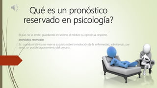 Qué es un pronóstico
reservado en psicología?
El que no se emite, guardando en secreto el médico su opinión al respecto.
pronóstico reservado
Es cuando el clínico se reserva su juicio sobre la evolución de la enfermedad, admitiendo, por
tanto, un posible agravamiento del proceso.
 