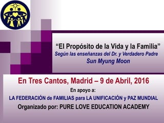 “El Propósito de la Vida y la Familia”
Según las enseñanzas del Dr. y Verdadero Padre
Sun Myung Moon
En Tres Cantos, Madrid – 9 de Abril, 2016
En apoyo a:
LA FEDERACIÓN de FAMILIAS para LA UNIFICACIÓN y PAZ MUNDIAL
Organizado por: PURE LOVE EDUCATION ACADEMY
 