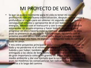 MI PROYECTO DE VIDA
• lo que yo quiero realmente para mi vida es tener mi carrera
  profesional, con una buena especialización, después quiero viajar y
  profundizar el ingles para asi obtener mi segundo idioma, quiero
  conseguir un empleo y apropiarme de el con todas mis
  energías, además con el transcurrir y con la experiencia obtenida
  emprender mi propia empresa y hacer todo lo necesario para
  progresar en ella y hacerla exitosa, siempre acompañada de Dios
  pues su presencia en mi vida es fundamental!, siguiendo con el
  próximo escalón deseo realizarme como mujer y madre, anhelo
  tener mi hogar mis hijos, mi esposo y entregarles todo mi cariño y
  todo mi amor.
• Y mis entre proyectos principales serian viajar, conocer disfrutar de
  todo y no perderme ni el mínimo detalle para aprender de todo lo
  habido y por haber; también quiero mantenerme en lo posible
  entregada a las obras de beneficencia y colaborar con mi entrega y
  de gran importancia colocar mi granito de arena para el cuidado del
  medio ambiente y dar ese ejemplo que la sociedad tanto necesita
  pues no medimos las consecuencias tan radicales que este defecto
  conlleva a lo largo del camino
 