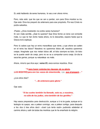 Si, está hablando de seres humanos, lo vas a ver ahora mimo. 
Pero, nota esto: que los que se van a perder, son para Dios mostrar su ira. 
Oye esto: Dios los preparó de antemano para ese propósito. Por eso Cristo no 
podía salvarlos. 
-Pastor, ¿Dios mostrando ira contra seres humanos? 
Si son mala semilla. ¿Qué tú quieres? Que Dios forme un reino con simiente 
mala. Lo que te han dicho hasta ahora, no lo descartes, espera hasta que la 
Gracia te lo explique. 
Pero tú sabes que hay un reino maravilloso que viene, y que ahora se cuelen 
en el reino los lobos? Nosotros no queremos lobos allí, nosotros queremos 
ovejas. Imagínate que nos metan lobos allí, el lobo siempre es lobo. Un lobo 
se te puede vestir de oveja, pero no se va a comportar como oveja. Un día te 
saca las garras, porque su naturaleza es mala. 
Ahora, mira lo que dice aquí, verso 23, esos somos nosotros. Dice: 
“Y para hacer notorias las riquezas de su gloria, 
LAS MOSTRÓ para con los vasos de misericordia, oye, que él preparó…” 
¿Los otros días? 
“…de antemano para gloria.” 
Oye esto: 
“A los cuales también ha llamado, esto es, a nosotros, 
no sólo de los judíos, sino también de los gentiles.” 
Hay vasos preparados para destrucción, aunque a ti no te guste, aunque en tu 
teología no quepa, vas a pelear conmigo, vas a pelear contigo, para después 
a los dos ó tres años decir –José Luis tenía razón- pudiendo adelantar el 
camino ahora y salir de todas las mentiras que te ha enseñado la religión. 
 