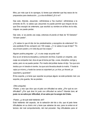 Mira, por más que tú te opongas, tú tienes que entender que hay vasos de ira 
preparados para destrucción. ¿Lo dice la Biblia?¿Sí ó no? 
Oye esto. Atiende. Jesucristo –refiriéndose a “los muchos”, refiriéndose a la 
simiente de Él-, tú sabes que Jesucristo no puede permitir que ninguno de los 
que Dios escogió de antemano, que escribió su nombre en el libro de la vida, 
ninguno se puede perder. 
Oye esto, si se pierde una oveja, entonces él pierde el título de “El Salvador” 
“el buen pastor”. 
¿Tú sabes lo que él dijo de los predestinados y escogidos de antemano? En 
una parábola Él los comparó con 100 ovejas. ¿Y, tú sabes lo que él dijo? “Yo 
soy el buen pastor y mi vida doy por las ovejas.” 
Alguien podría preguntar: -¿Y, si una oveja se porta mal? 
Eso va en el tema la disciplina y corrección de Dios. Cuando un creyente, una 
oveja se comparta mal, dice al que él toma por hijo, a ese, disciplina, corrige y 
azota; pero no se puede perder. Por medio del profeta Isaías él dijo: “los que sois 
traídos por mí desde el vientre, los que sois llevados desde la matriz. Y hasta la 
vejez yo mismo, y hasta las canas os soportaré yo; yo hice, yo llevaré, yo 
soportaré y guardaré”. 
Él los soporta, y si tiene que soportar es porque alguno se está portando mal. Los 
soporta y los guarda, No se pierden. 
(Otra pregunta) 
-Pastor, y eso que dice que el justo con dificultad se salva. ¿Por qué es con 
dificultad? ¿Por qué dice “el justo con dificultad se salva”? Atiende bien, el 
justo no se salva por dificultad, él se salva por la sangre de Cristo. 
-Pastor, ¿y de qué está hablando ahí? 
Está hablando del aspecto, de la salvación del día a día, que el justo tiene 
dificultades en su diario vivir y tiene que salvarse de eso, para no entrar en el 
terreno del mal comportamiento, del mal proceder. Hay dificultades para el 
 