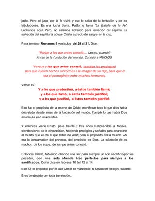 justo. Pero el justo por la fe vivirá y eso lo salva de la tentación y de las 
tribulaciones. Es una lucha diaria; Pablo lo llama “La Batalla de la Fe”. 
Luchamos aquí. Pero, no estamos luchando para salvación del espíritu. La 
salvación del espíritu la obtuvo Cristo a precio de sangre en la cruz. 
Para terminar Romanos 8 versículos del 29 al 31. Dice: 
“Porque a los que antes conoció,… ¿antes, cuando? 
Antes de la fundación del mundo. Conoció a MUCHOS 
“Porque a los que antes conoció, también los predestinó 
para que fuesen hechos conformes a la imagen de su Hijo, para que él 
sea el primogénito entre muchos hermanos. 
Verso 30: 
Y a los que predestinó, a éstos también llamó; 
y a los que llamó, a éstos también justificó; 
y a los que justificó, a éstos también glorificó 
Ese fue el propósito de la muerte de Cristo: manifestar todo lo que dios había 
decretado desde antes de la fundación del mundo. Cumplir lo que había Dios 
anunciado por los profetas. 
Y entonces viene Cristo, pasa treinta y tres años cumpliéndole a Moisés, 
siendo siervo de la circuncisión, haciendo prodigios y señales para anunciarle 
al mundo que él era el que había de venir; pero el propósito era la muerte. Ahí 
era la consumación del proyecto, del propósito de Dios. La salvación de los 
muchos, de los suyos, de los que antes conoció. 
Entonces Cristo, habiendo ofrecido una vez para siempre un solo sacrificio por los 
pecados, con una sola ofrenda hizo perfectos para siempre a los 
santificados. Como dice en hebreos 10 del 12 al 14. 
Ese fue el propósito por el cual Cristo se manifestó: tu salvación, él logro salvarte. 
Eres bendecido con toda bendeción.. 
 