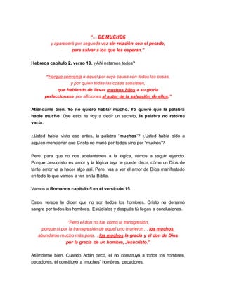 “… DE MUCHOS 
y aparecerá por segunda vez sin relación con el pecado, 
para salvar a los que les esperan.” 
Hebreos capítulo 2, verso 10. ¿Ahí estamos todos? 
“Porque convenía a aquel por cuya causa son todas las cosas, 
y por quien todas las cosas subsisten, 
que habiendo de llevar muchos hijos a su gloria 
perfeccionase por aficiones al autor de la salvación de ellos.” 
Atiéndame bien. Yo no quiero hablar mucho. Yo quiero que la palabra 
hable mucho. Oye esto, te voy a decir un secreto, la palabra no retorna 
vacía. 
¿Usted había visto eso antes, la palabra ‘muchos’? ¿Usted había oído a 
alguien mencionar que Cristo no murió por todos sino por “muchos”? 
Pero, para que no nos adelantemos a la lógica, vamos a seguir leyendo. 
Porque Jesucristo es amor y la lógica tuya te puede decir, cómo un Dios de 
tanto amor va a hacer algo así. Pero, vas a ver el amor de Dios manifestado 
en todo lo que vamos a ver en la Biblia. 
Vamos a Romanos capítulo 5 en el versículo 15. 
Estos versos te dicen que no son todos los hombres. Cristo no derramó 
sangre por todos los hombres. Estúdialos y después tú llegas a conclusiones. 
“Pero el don no fue como la transgresión, 
porque si por la transgresión de aquel uno murieron… los muchos, 
abundaron mucho más para… los muchos la gracia y el don de Dios 
por la gracia de un hombre, Jesucristo.” 
Atiéndeme bien. Cuando Adán pecó, él no constituyó a todos los hombres, 
pecadores, él constituyó a ‘muchos’ hombres, pecadores. 
 
