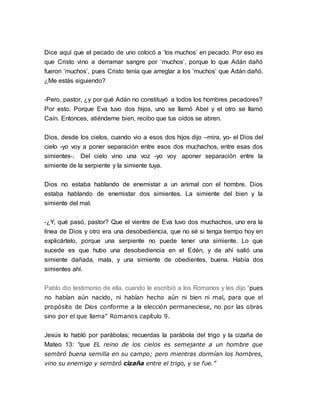 Dice aquí que el pecado de uno colocó a ‘los muchos’ en pecado. Por eso es 
que Cristo vino a derramar sangre por ‘muchos’, porque lo que Adán dañó 
fueron ‘muchos’, pues Cristo tenía que arreglar a los ‘muchos’ que Adán dañó. 
¿Me estás siguiendo? 
-Pero, pastor, ¿y por qué Adán no constituyó a todos los hombres pecadores? 
Por esto. Porque Eva tuvo dos hijos, uno se llamó Abel y el otro se llamó 
Caín. Entonces, atiéndeme bien, recibo que tus oídos se abren. 
Dios, desde los cielos, cuando vio a esos dos hijos dijo –mira, yo- el Dios del 
cielo -yo voy a poner separación entre esos dos muchachos, entre esas dos 
simientes-. Del cielo vino una voz -yo voy aponer separación entre la 
simiente de la serpiente y la simiente tuya. 
Dios no estaba hablando de enemistar a un animal con el hombre. Dios 
estaba hablando de enemistar dos simientes. La simiente del bien y la 
simiente del mal. 
-¿Y, qué pasó, pastor? Que el vientre de Eva tuvo dos muchachos, uno era la 
línea de Dios y otro era una desobediencia, que no sé si tenga tiempo hoy en 
explicártelo, porque una serpiente no puede tener una simiente. Lo que 
sucede es que hubo una desobediencia en el Edén, y de ahí salió una 
simiente dañada, mala, y una simiente de obedientes, buena. Había dos 
simientes ahí. 
Pablo dio testimonio de ella, cuando le escribió a los Romanos y les dijo “pues 
no habían aún nacido, ni habían hecho aún ni bien ni mal, para que el 
propósito de Dios conforme a la elección permaneciese, no por las obras 
sino por el que llama” Romanos capítulo 9. 
Jesús lo habló por parábolas; recuerdas la parábola del trigo y la cizaña de 
Mateo 13: “que EL reino de los cielos es semejante a un hombre que 
sembró buena semilla en su campo; pero mientras dormían los hombres, 
vino su enemigo y sembró cizaña entre el trigo, y se fue.” 
 