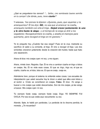 ¿Qué se preguntaron los siervos? “… Señor, ¿no sembraste buena semilla 
en tu campo? ¿De dónde, pues, tiene cizaña?” 
Y entonces, “los siervos le dijeron: ¿Quieres, pues, que vayamos y la 
arranquemos? Él les dijo: NO, no sea que al arrancar la cizaña, 
arranquéis también con ella el trigo. Dejad crecer juntamente lo uno 
y lo otro hasta la siega; y al tiempo de la siega yo diré a los 
segadores: Recoged primero la cizaña, y atadla en manojos para 
quemarla; pero recoged el trigo en mi granero.” 
Yo te pregunto hoy ¿Cuándo fue esa siega? Pues en la cruz, mediante su 
sacrificio él salvó a su simiente, al trigo. Él vino a recoger el trigo. Las dos 
simientes crecieron juntamente desde la creación del mundo; hasta que hubo 
una separación. 
Ahora él dice: mis ovejas oyen mi voz, y me siguen. 
Ahora, mírelo bien. Registra. Oye. Él no vino a cambiar cizaña en trigo o lobos 
en ovejas. No. Él no viola esas cosas. El que es trigo, trigo es; el que es 
cizaña, cizaña es; el lobo, lobo es. El que es oveja, oveja es. 
Atiéndeme bien, porque el sistema no entiende estas cosas. Las escuelas de 
interpretación que usted escucha hoy le dicen a usted que ellos eran lobos y 
al recibir a Cristo se convirtieron en ovejas. Falso. Él dice: -Yo vengo a 
buscar a mis ovejas que están descarriadas. Son de mis ovejas, yo las vengo 
a buscar. Mis ovejas oyen mi voz. 
Tú siempre fuiste oveja, siempre fuiste oveja. Diga: YO SIEMPRE FUI 
OVEJA. Por eso es que estás aquí escuchando su voz. 
Atiende, fíjate, le habló por parábolas. La parábola de la dracma perdida, la 
moneda. ¿Te recuerdas? 
 