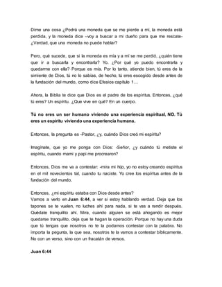 Dime una cosa ¿Podrá una moneda que se me pierde a mí, la moneda está 
perdida, y la moneda dice –voy a buscar a mi dueño para que me rescate- 
¿Verdad, que una moneda no puede hablar? 
Pero, qué sucede, que si la moneda es mía y a mí se me perdió, ¿quién tiene 
que ir a buscarla y encontrarla? Yo. ¿Por qué yo puedo encontrarla y 
quedarme con ella? Porque es mía. Por lo tanto, atiende bien, tú eres de la 
simiente de Dios, tú no lo sabías, de hecho, tú eres escogido desde antes de 
la fundación del mundo, como dice Efesios capítulo 1… 
Ahora, la Biblia te dice que Dios es el padre de los espíritus. Entonces, ¿qué 
tú eres? Un espíritu. ¿Que vive en qué? En un cuerpo. 
Tú no eres un ser humano viviendo una experiencia espiritual, NO. Tú 
eres un espíritu viviendo una experiencia humana. 
Entonces, la pregunta es -Pastor, ¿y, cuándo Dios creó mi espíritu? 
Imagínate, que yo me ponga con Dios: -Señor, ¿y cuándo tú metiste el 
espíritu, cuando mami y papi me procrearon? 
Entonces, Dios me va a contestar: -mira mi hijo, yo no estoy creando espíritus 
en el mil novecientos tal, cuando tu naciste. Yo cree los espíritus antes de la 
fundación del mundo. 
Entonces, ¿mi espíritu estaba con Dios desde antes? 
Vamos a verlo en Juan 6:44, a ver si estoy hablando verdad. Deja que los 
tapones se te vuelen, no luches ahí para nada, si te vas a rendir después. 
Quédate tranquilito ahí. Mira, cuando alguien se está ahogando es mejor 
quedarse tranquilito, deja que te hagan la operación. Porque no hay una duda 
que tú tengas que nosotros no te la podamos contestar con la palabra. No 
importa la pegunta, la que sea, nosotros te la vamos a contestar bíblicamente. 
No con un verso, sino con un fracatán de versos. 
Juan 6:44 
 