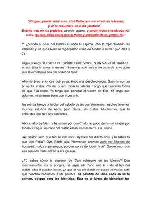 “Ninguno puede venir a mí, si el Padre que me envió no le trajere; 
y yo le resucitaré en el día postrero. 
Escrito está en los profetas, atiende, agarra, y serán todos enseñados por 
Dios. Así que, todo aquel oyó al Padre y aprendió de él, viene a mí.” 
Y, ¿cuándo tú oíste del Padre? Cuando tu espíritu, Job lo dijo: “Cuando las 
estrellas y los hijos Dios se regocijaban antes de fundar la tierra.” (Job 38:4 y 
7) 
Diga conmigo: YO SOY UN ESPÍRITU QUE VIVO EN UN VASO DE BARRO. 
A eso Dios le llama ‘el tesoro’. “Tenemos este tesoro en vaso de barro para 
que la excelencia sea del poder de Dios.” 
Atiende bien, entonces qué pasa. Hubo una desobediencia, Satanás con su 
proyecto, él dijo: -Yo me quiero robar la patenta. Tengo que buscar la forma 
de que Eva coma. Yo tengo que penetrar el vientre de Eva. Yo tengo que 
colarme, mi simiente tiene que ir por ahí-. 
No me da tiempo a hablar del estudio de las dos simientes, nosotros tenemos 
muchos estudios de esos, pero claros, sin dudas. Muchísimos, que tú 
entiendes que hay dos simientes. 
Ahora, atiende bien. ¿Tú sabes por qué Cristo no pudo derramar sangre por 
todos? Porque los hijos del diablo están en esta tierra. La Cizaña. 
-Ay pastor, pero qué feo se oye eso. Hay hijos del diablo aquí. ¿Tú sabes lo 
que dijo Pablo? Oye, Pablo dijo: “Hermanos, oremos para ser librados de 
hombres malos y perversos, porque no es de todos la fe”. Quiere decir que 
esa simiente mala entran a las iglesias. 
¿Tú sabes cómo la simiente de Caín sobrevive en las iglesias? Con 
mandamientos; no te pongas, no vayas allí. Todo eso lo imita el hijo del 
diablo, ellos lo pueden imitar. Lo que el hijo del diablo no puede comer es esto 
que nosotros hablamos. Esta palabra. La palabra de Dios ellos no se la 
comen, porque esto los identifica. Esta es la forma de identificar los 
 