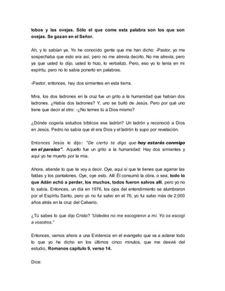lobos y las ovejas. Sólo el que come esta palabra son los que son 
ovejas. Se gozan en el Señor. 
Ah, y lo sabían ya. Yo he conocido gente que me han dicho: -Pastor, yo me 
sospechaba que esto era así, pero no me atrevía decirlo. No me atrevía, pero 
ya que usted lo dijo, usted lo hizo, lo verbalizó. Pero, eso yo lo tenía en mi 
espíritu, pero no lo sabía ponerlo en palabras. 
-Pastor, entonces, hay dos simientes en esta tierra. 
Mira, los dos ladrones en la cruz fue un grito a la humanidad que habían dos 
ladrones. ¿Había dos ladrones? Y, uno se burló de Jesús. Pero por qué uno 
tiene que decir al otro: -¿No temes tú a Dios mismo? 
¿Dónde cogería estudios bíblicos ese ladrón? Un ladrón y reconoció a Dios 
en Jesús. Pedro no sabía que él era Dios y el ladrón lo supo por revelación. 
Entonces Jesús le dijo: “De cierto te digo que hoy estarás conmigo 
en el paraíso”. Aquello fue un grito a la humanidad: Hay dos simientes y 
aquí yo he muerto por la mía. 
Ahora, atiende lo que te voy a decir. Oye, aquí sí que te tienes que agarrar las 
faldas y los pantalones. Oye, oye esto. Allí Él consumó la obra, o sea, todo lo 
que Adán echó a perder, los muchos, todos fueron salvos allí, pero yo no 
lo sabía. Entonces, un día en 1976, los ojos del entendimiento se alumbraron 
por el Espíritu Santo, pero yo no fui salvo en el 76, yo fui salvo más de 2,000 
años atrás en la cruz del Calvario. 
¿Tú sabes lo que dijo Cristo? “Ustedes no me escogieron a mí. Yo os escogí 
a vosotros.” 
Entonces, vamos ahora a una Evidencia en el evangelio que va a aclarar todo 
lo que yo he dicho en los últimos cinco minutos, que me desvié del 
estudio, Romanos capítulo 9, verso 14. 
Dice: 
 