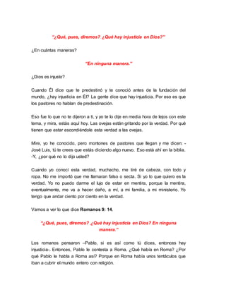“¿Qué, pues, diremos? ¿Qué hay injusticia en Dios?” 
¿En cuántas maneras? 
“En ninguna manera.” 
¿Dios es injusto? 
Cuando Él dice que te predestinó y te conoció antes de la fundación del 
mundo, ¿hay injusticia en Él? La gente dice que hay injusticia. Por eso es que 
los pastores no hablan de predestinación. 
Eso fue lo que no te dijeron a ti, y yo te lo dije en media hora de lejos con este 
tema, y mira, estás aquí hoy. Las ovejas están gritando por la verdad. Por qué 
tienen que estar escondiéndole esta verdad a las ovejas. 
Mire, yo he conocido, pero montones de pastores que llegan y me dicen: - 
José Luis, tú te crees que estás diciendo algo nuevo. Eso está ahí en la biblia. 
-Y, ¿por qué no lo dijo usted? 
Cuando yo conocí esta verdad, muchacho, me tiré de cabeza, con todo y 
ropa. No me importó que me llamaran falso o secta. Si yo lo que quiero es la 
verdad. Yo no puedo darme el lujo de estar en mentira, porque la mentira, 
eventualmente, me va a hacer daño, a mí, a mi familia, a mi ministerio. Yo 
tengo que andar ciento por ciento en la verdad. 
Vamos a ver lo que dice Romanos 9: 14. 
“¿Qué, pues, diremos? ¿Qué hay injusticia en Dios? En ninguna 
manera.” 
Los romanos pensaron –Pablo, si es así como tú dices, entonces hay 
injusticia-. Entonces, Pablo le contesta a Roma. ¿Qué había en Roma? ¿Por 
qué Pablo le habla a Roma así? Porque en Roma había unos tentáculos que 
iban a cubrir el mundo entero con religión. 
 