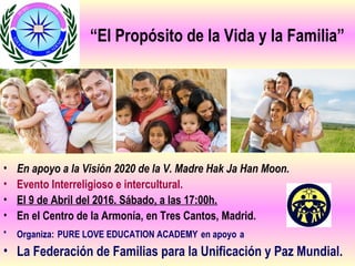 “El Propósito de la Vida y la Familia”
• En apoyo a la Visión 2020 de la V. Madre Hak Ja Han Moon.
• Evento Interreligioso e intercultural.
• El 9 de Abril del 2016. Sábado, a las 17:00h.
• En el Centro de la Armonía, en Tres Cantos, Madrid.
• Organiza: PURE LOVE EDUCATION ACADEMY en apoyo a
• La Federación de Familias para la Unificación y Paz Mundial.
 
