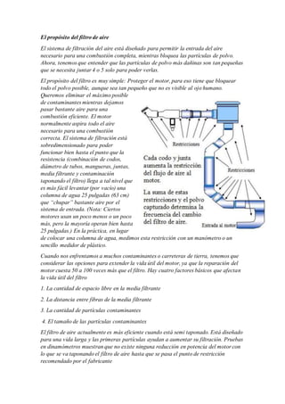 El propósito del filtro de aire
El sistema de filtración del aire está diseñado para permitir la entrada del aire
necesario para una combustión completa, mientras bloquea las partículas de polvo.
Ahora, tenemos que entender que las partículas de polvo más dañinas son tan pequeñas
que se necesita juntar 4 o 5 solo para poder verlas.
El propósito del filtro es muy simple: Proteger el motor, para eso tiene que bloquear
todo el polvo posible, aunque sea tan pequeño que no es visible al ojo humano.
Queremos eliminar el máximo posible
de contaminantes mientras dejamos
pasar bastante aire para una
combustión eficiente. El motor
normalmente aspira todo el aire
necesario para una combustión
correcta. El sistema de filtración está
sobredimensionado para poder
funcionar bien hasta el punto que la
resistencia (combinación de codos,
diámetro de tubos, mangueras, juntas,
media filtrante y contaminación
taponando el filtro) llega a tal nivel que
es más fácil levantar (por vacío) una
columna de agua 25 pulgadas (63 cm)
que “chupar” bastante aire por el
sistema de entrada. (Nota: Ciertos
motores usan un poco menos o un poco
más, pero la mayoría operan bien hasta
25 pulgadas.) En la práctica, en lugar
de colocar una columna de agua, medimos esta restricción con un manómetro o un
sencillo medidor de plástico.
Cuando nos enfrentamos a muchos contaminantes o carreteras de tierra, tenemos que
considerar las opciones para extender la vida útil del motor, ya que la reparación del
motor cuesta 50 a 100 veces más que el filtro. Hay cuatro factores básicos que afectan
la vida útil del filtro
1. La cantidad de espacio libre en la media filtrante
2. La distancia entre fibras de la media filtrante
3. La cantidad de partículas contaminantes
4. El tamaño de las partículas contaminantes
El filtro de aire actualmente es más eficiente cuando está semi taponado. Está diseñado
para una vida larga y las primeras partículas ayudan a aumentar su filtración. Pruebas
en dinamómetros muestran que no existe ninguna reducción en potencia del motor con
lo que se va taponando el filtro de aire hasta que se pasa el punto de restricción
recomendado por el fabricante
 