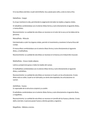 Si la rasa dhatu está bien, la piel está brillante, lisa y posee poco vello, y este es claro y fino.
RaktaDhatu - Sangre
Es el que mantiene la vida, permitiendo la oxigenación de todos los tejidos y órganos vitales.
El raktadhatu combinándose con el anterior dhatu forma y nutre directamente al siguiente dhatu,
a mansa dhatu.
Reconocimiento: La cualidad de este dhatu se reconoce en el color de la cara y en los labios de las
personas.
MansaDhatu - Músculo
Está destinado a cubrir los órganos vitales, permitir el movimiento y mantener la fuerza física del
curepo.
El mansa dhatu combinándose con el anterior dhatu forma y nutre directamente al siguiente
dhatu, a medhadhatu.
Reconocimiento: La cualidad de este dhatu se reconoce en la fuerza y en el desarrollo muscular.
MedhaDhatu - Grasa o tejido adiposo.
Lubrica y proporciona grasa a todos los tejidos del cuerpo.
El medhadhatu combinándose con el anterior dhatu forma y nutre directamente al siguiente
dhatu, a asthidhatu.
Reconocimiento: La cualidad de este dhatu se reconoce en la piel y en las articulaciones. Si esta
dhatu está en orden, la piel se ve lubricada y se siente aterciopelada y las articulaciones no
suenan.
AsthiDhatu - huesos
Es reponsable de la estructura corporal y su sostén.
El asthidhatu combinándose con el anterior dhatu forma y nutre directamente al siguiente dhatu,
a majjadhatu.
Reconocimiento: La cualidad de este dhatu se reconoce en tamaño de los huesos y dientes. Si esta
dathu está bien, la persona posee huesos y dientes grandes y regulares.
MajjaDhatu - Médula y nervios.
 