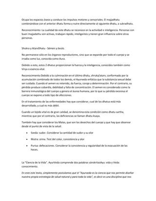 Ocupa los espacios óseos y conduce los impulsos motores y sensoriales. El majjadhatu
combinándose con el anterior dhatu forma y nutre directamente al siguiente dhatu, a sukradhatu.
Reconocimiento: La cualidad de este dhatu se reconoce en la actividad e inteligencia. Personas con
buen majjadathu son activas, trabajan rápido, inteligentes y tienen gran influencia sobre otras
personas.
Shukra y AtarvDhatu - Sémen y óvulo.
No permanece sólo en los órganos reproductores, sino que se expande por todo el cuerpo y se
irradia como luz, conocida como Aura.
Debido a esto, estos 2 dhatus proporcionan la fuerza y la inteligencia, conocidos también como
Virya o esencia vital.
Reconocimiento:Debido a la culminación en el último dhatu, shruka/atarv, conformado por la
acumulación combinada de todos los demás, el Ayurveda enfatiza que la substancia sexual debe
ser cuidada. Cuando el semen es retenido, da fuerza, coraje y determinación. Por el contrario, su
pérdida produce cobardía, debilidad y falta de concentración. El semen es considerado como la
barrera inmunológica del cuerpo y genera el áurea humana, por lo que su pérdida excesiva el
cuerpo se expone a todo tipo de afecciones.
En el tratamiento de las enfermedades hay que considerar, cual de los dhatus está más
desarrollado, y cual es más débil.
Cuando un tejido vital es de gran calidad, se denomina esta condición como dhatu-sartha,
mientras que por el contrario, las deficiencias se llaman dhatu-ksaya.
También hay que considerar los Malas, que son los desechos del cuerpo y que hay que observar
desde el punto de vista de la salud:
Sveda: sudor. Considerar la cantidad de sudor y su olor
Mutra: orina. Test del color, consistencia y olor
Purisa: defecaciones. Considerar la consistencia y regularidad de la evacuación de las
heces.
La "Ciencia de la Vida". AyurVeda comprende dos palabras sánskritasAyu: vida y Veda:
conocimiento.
En este este texto, simplemente postulamos que el "Ayurveda es la ciencia que nos permite diseñar
nuestra propia estrategia de salud natural y para toda la vida", es decir es una disciplina que nos
 