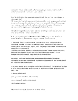 orienta cómo vivir con salud, más allá de los recursos y apoyos médicos, o sea nos enseña a
caminar conscientemente y con nuestro propio esfuerzo.
Como es mencionado arriba, Ayurveda es una ciencia de la vida, pero en el Ayurveda ¿qué se
entiende por vida?.
Vida de acuerdo al Ayurveda es una combinatoria de sentidos, mente cuerpo y energía espiritual.
La vida no solamente está limitada al cuerpo físico o a un conjunto de síntomas físicos, sino que
posee una comprensión mucho más amplia, esencialmente holística, que incluye todos los
aspectos: mentales, corporales, energéticos y espituales del ser humano.
Incluye también algo más: la salud social, es decir el contacto que establece el ser humano con
otros, con los alimentos y con el medio ambiente.
De allí que, según la Organización Mundial de la Salud (OMS), el Ayurveda es el sistema de
medicina tradicional y alternativa más completo que existe en todo el mundo.
En el Ayurveda se tiene el conocimiento de que las diverssas causas de las enfermedades
provienen de la pérdida del balance saludable de la unidad integral del ser de cada persona
(Doshas) y de los elementos (agua, espacio, tierra, aire y fuego), los trastornos en las energías del
cuerpo y de causas psicológicas.
La diferencia básica entre la medicina moderna y el Ayurveda es que éste se centra en la salud,
entendida como un bienestar físico, emocional y espiritual y no sólo se dedica a tratar
enfermedades como sucede con nuestra medicina occidental moderna.
Actualmente, existe un gran interés en el Ocidente por profundizar en las propuestas y
fundamentos del Ayurveda; sus numerosas aportaciones pueden ser de un gran enriquecimiento
para transformar la alopatía moderna.
En el Oriente, la salud es mucho más que la ausencia de enfermedades; es un estado de conciencia
en el cual nuestros potenciales se manifiestan y, así, podemos encontrar el sentido último de
nuestra vida.
En esencia, se puede decir
que el Ayurveda es la medicina de la conciencia,
es una estrategia de salud para toda la vida,
es una ingenieria del vivir.
El Ayurveda es considerado el sistema de salud más antiguo.
 