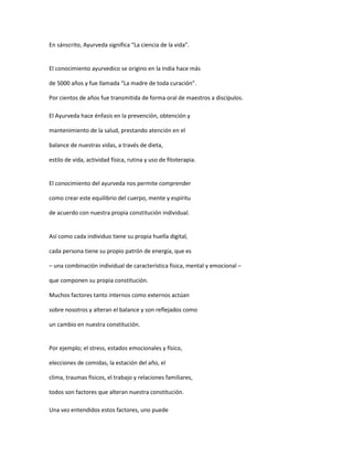 En sánscrito, Ayurveda significa “La ciencia de la vida”.
El conocimiento ayurvedico se origino en la India hace más
de 5000 años y fue llamada “La madre de toda curación”.
Por cientos de años fue transmitida de forma oral de maestros a discípulos.
El Ayurveda hace énfasis en la prevención, obtención y
mantenimiento de la salud, prestando atención en el
balance de nuestras vidas, a través de dieta,
estilo de vida, actividad física, rutina y uso de fitoterapia.
El conocimiento del ayurveda nos permite comprender
como crear este equilibrio del cuerpo, mente y espíritu
de acuerdo con nuestra propia constitución individual.
Así como cada individuo tiene su propia huella digital,
cada persona tiene su propio patrón de energía, que es
– una combinación individual de característica física, mental y emocional –
que componen su propia constitución.
Muchos factores tanto internos como externos actúan
sobre nosotros y alteran el balance y son reflejados como
un cambio en nuestra constitución.
Por ejemplo; el stress, estados emocionales y físico,
elecciones de comidas, la estación del año, el
clima, traumas físicos, el trabajo y relaciones familiares,
todos son factores que alteran nuestra constitución.
Una vez entendidos estos factores, uno puede
 