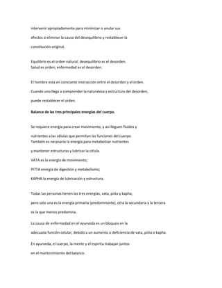 intervenir apropiadamente para minimizar o anular sus
efectos o eliminar la causa del desequilibrio y restablecer la
constitución original.
Equilibrio es el orden natural; desequilibrio es el desorden.
Salud es orden; enfermedad es el desorden.
El hombre esta en constante interacción entre el desorden y el orden.
Cuando uno llega a comprender la naturaleza y estructura del desorden,
puede restablecer el orden.
Balance de las tres principales energías del cuerpo.
Se requiere energía para crear movimiento, y así lleguen fluidos y
nutrientes a las células que permitan las funciones del cuerpo.
También es necesaria la energía para metabolizar nutrientes
y mantener estructuras y lubricar la célula.
VATA es la energía de movimiento;
PITTA energía de digestión y metabolismo;
KAPHA la energía de lubricación y estructura.
Todas las personas tienen las tres energías, vata, pitta y kapha,
pero solo una es la energía primaria (predominante), otra la secundaria y la tercera
es la que menos predomina.
La causa de enfermedad en el ayurveda es un bloqueo en la
adecuada función celular, debido a un aumento o deficiencia de vata, pitta o kapha.
En ayurveda, el cuerpo, la mente y el espiritu trabajan juntos
en el mantenimiento del balance.
 