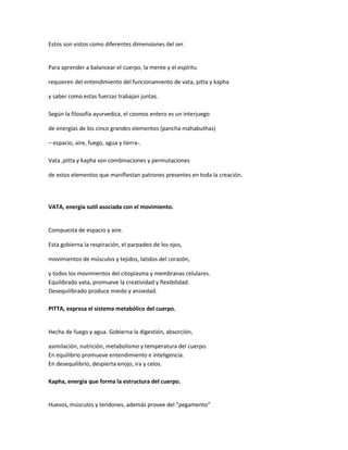 Estos son vistos como diferentes dimensiones del ser.
Para aprender a balancear el cuerpo, la mente y el espíritu
requieren del entendimiento del funcionamiento de vata, pitta y kapha
y saber como estas fuerzas trabajan juntas.
Según la filosofía ayurvedica, el cosmos entero es un interjuego
de energías de los cinco grandes elementos (pancha mahabuthas)
– espacio, aire, fuego, agua y tierra-.
Vata ,pitta y kapha son combinaciones y permutaciones
de estos elementos que manifiestan patrones presentes en toda la creación.
VATA, energía sutil asociada con el movimiento.
Compuesta de espacio y aire.
Esta gobierna la respiración, el parpadeo de los ojos,
movimientos de músculos y tejidos, latidos del corazón,
y todos los movimientos del citoplasma y membranas celulares.
Equilibrado vata, promueve la creatividad y flexibilidad.
Desequilibrado produce miedo y ansiedad.
PITTA, expresa el sistema metabólico del cuerpo.
Hecha de fuego y agua. Gobierna la digestión, absorción,
asimilación, nutrición, metabolismo y temperatura del cuerpo.
En equilibrio promueve entendimiento e inteligencia.
En desequilibrio, despierta enojo, ira y celos.
Kapha, energía que forma la estructura del cuerpo.
Huesos, músculos y tendones, además provee del ”pegamento”
 