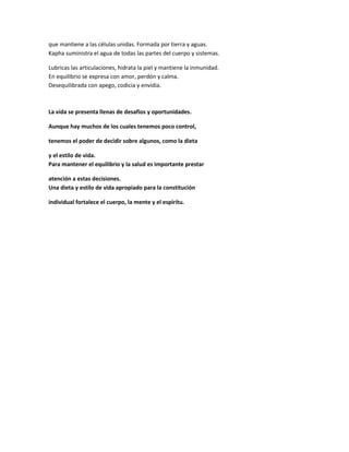 que mantiene a las células unidas. Formada por tierra y aguas.
Kapha suministra el agua de todas las partes del cuerpo y sistemas.
Lubricas las articulaciones, hidrata la piel y mantiene la inmunidad.
En equilibrio se expresa con amor, perdón y calma.
Desequilibrada con apego, codicia y envidia.
La vida se presenta llenas de desafíos y oportunidades.
Aunque hay muchos de los cuales tenemos poco control,
tenemos el poder de decidir sobre algunos, como la dieta
y el estilo de vida.
Para mantener el equilibrio y la salud es importante prestar
atención a estas decisiones.
Una dieta y estilo de vida apropiado para la constitución
individual fortalece el cuerpo, la mente y el espirítu.
 