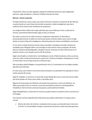 Tratamiento: Llevar una vida regulada y alejada de ambientes perversos y poco oxigenados,
ejercicios -yoga, pranayama- y observar métodos naturales de salud.
Marmas : Puntos corporales
El médico Shushruta, como se dijo, tuvo el gran mérito de reconocer la existencia de 107 Marmas
o puntos donde se cruzan líneas estructurales corporales y sútiles (energéticas), que hoy la
medicina china conoce como meridianos de acupuntura.
Los antiguos textos védicos de cirurgía advertían que nunca había que cortar a través de los
marmas, exactamente determinados según el sitio y la función.
No suelen cruzarse con las redes nerviosas y sanguíneas importantes. En Ayurveda es
precausiónpermenente no dañar los marmas por poseer atributos vitales, pues marcan el lugar
donde se mueve el flujo de la inteligencia, indicando puntos de maxima sensibilidad y consciencia.
En sus inicios, la doctrina de los marmas estuvo asociados a disciplinas marciales, donde eran
estudiados para inflingirles daños a los enemigos en esos puntos críticos corporales. De hecho,
diversos maestros del Kalarippayattu, disciplina marcial, reconocen de 160 a 220 marmas en la
práctica marcial, y en la terapia usan los 107 de Sushruta.
Segén esta disciplina, la lesión del un marmabolquea o corta el Nadi (conductos sutiles o pránicos,
entre los cuales el nadi central Sushusma conecta los 7 chakras principales. Al bloquearse un nadi,
se interrumpe a la vez el flujo de prana y el flujo de vata.
Sólo se produce daño fisiológico si hay penetración unos 2 a 3 centímetros en los tejidos situados
bajo del punto afectado.
En estos casos, para restituir la corriente del prana bastaría una palmada firme aplicada el marma
similar opuesto del cuerpo.
Según R. Svoboda, un marma es un punto del cuerpo debajo del cual se cruzan estructuras vitales
que tanto pueden ser físicas como sutiles, o de ambas clase.
Algunos de estos puntos son idénticos a los puntos de acupuntura, y otros casi idénticos. Los
daños que pueden sufrir los marmas a causa de traumatismos externos o de desequilibrios
metabólicos internos tienen consecuencias graves y potencialemente fatales.
Según DeepakChopra, al estimular los marmas se puede vitalizar la conexión entre la consciencia y
la fisiología.
Hay 3 puntos marmas especialmente importantes que pueden aplicárseles un masaje suave y
circular:
Marma del centro de la frente. Localizado entre las cejas y se extiende hasta el centro de
la frente. Es recomendable masajear suavemente este punto cuando hay preocupaciones,
 