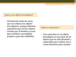 ¿Qué es un objeto tecnológico?


• Ciertamente todas las cosas
  que nos rodean son objetos
  tecnológicos, aunque debemos
                                    ¿Qué es estructura ?
  especificar que son los objetos
  creados por el hombre ya sean
  para satisfacer necesidades       • Una estructura es un objeto
  propias o para dar utilidades.      tecnológico (o una parte de un
                                      objeto) que ha sido diseñado y
                                      construido para realizar una o
                                      varias funciones para nuestra
 