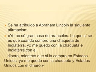  Se ha atribuido a Abraham Lincoln la siguiente
afirmación:
 «Yo no sé gran cosa de aranceles. Lo que sí sé
es que cuando compro una chaqueta de
Inglaterra, yo me quedo con la chaqueta e
Inglaterra con el
dinero, mientras que si la compro en Estados
Unidos, yo me quedo con la chaqueta y Estados
Unidos con el dinero.»
 