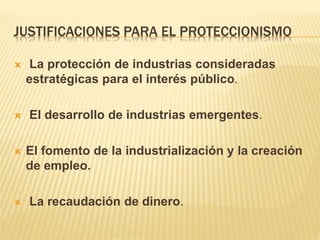 JUSTIFICACIONES PARA EL PROTECCIONISMO
 La protección de industrias consideradas
estratégicas para el interés público.
 El desarrollo de industrias emergentes.
 El fomento de la industrialización y la creación
de empleo.
 La recaudación de dinero.
 