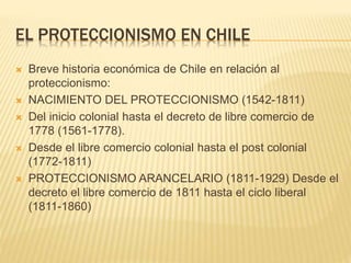 EL PROTECCIONISMO EN CHILE
 Breve historia económica de Chile en relación al
proteccionismo:
 NACIMIENTO DEL PROTECCIONISMO (1542-1811)
 Del inicio colonial hasta el decreto de libre comercio de
1778 (1561-1778).
 Desde el libre comercio colonial hasta el post colonial
(1772-1811)
 PROTECCIONISMO ARANCELARIO (1811-1929) Desde el
decreto el libre comercio de 1811 hasta el ciclo liberal
(1811-1860)
 