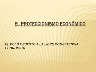 EL PROTECCIONISMO ECONÓMICO
EL POLO OPUESTO A LA LIBRE COMPETENCIA
ECONÓMICA.
 