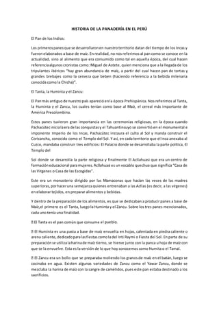 HISTORIA DE LA PANADERÍA EN EL PERÚ
El Pan de los Indios:
Los primerospanesque se desarrollaronen nuestro territorio datan del tiempo de los Incas y
fueronelaborados a base de maíz. En realidad, no nos referimos al pan como se conoce en la
actualidad, sino al alimento que era consumido como tal en aquella época, del cual hacen
referenciaalgunoscronistas como: Miguel de Astete, quien menciona que a la llegada de los
tripulantes ibéricos “hay gran abundancia de maíz, a partir del cual hacen pan de tortas y
grandes brebajes como la cerveza que beben (haciendo referencia a la bebida milenaria
conocida como la Chicha)”.
El Tanta, la Huminta y el Zancu:
El Panmás antiguode nuestropaís aparecióenla época Prehispánica. Nos referimos al Tanta,
la Huminta y el Zancu, los cuales tenían como base al Maíz, el cereal más importante de
América Precolombina.
Estos panes tuvieron gran importancia en las ceremonias religiosas, en la época cuando
Pachacútecinicialaera de las conquistasy el Tahuantinsuyo se convirtió en el monumental e
imponente Imperio de los Incas. Pachacútec instaura el culto al Sol y manda construir el
Coricancha, conocido como el Templo del Sol. Y así, en cada territorio que el Inca anexaba al
Cuzco, mandaba construir tres edificios: El Palacio donde se desarrollaba la parte política, El
Templo del
Sol donde se desarrolla la parte religiosa y finalmente El Acllahuasi que era un centro de
formacióneducacional paramujeres.Acllahuasi es un vocablo quechua que significa “Casa de
las Vírgenes o Casa de las Escogidas”.
Este era un monasterio dirigido por las Mamaconas que hacían las veces de las madres
superioras,porhaceruna semejanzaquienes entrenaban a las Acllas (es decir, a las vírgenes)
en elaborar tejidos, en preparar alimentos y bebidas.
Y dentro de la preparación de los alimentos, es que se dedicaban a producir panes a base de
Maíz,el primero es el Tanta, luego la Huminta y el Zancu. Sobre los tres panes mencionados,
cada uno tenía una finalidad.
l pueblo.
arena caliente,dedicadoparalasfiestascomoladel Inti Raymi o Fiesta del Sol. En parte de su
preparaciónse utilizalaharinade maíz tierno, se hierve junto con la panca u hoja de maíz con
que se la envuelve. Esta es la versión de lo que hoy conocemos como Humita o el Tamal.
cocinaba en agua. Existen algunas variedades de Zancu como el Yawar Zancu, donde se
mezclaba la harina de maíz con la sangre de camélidos, pues este pan estaba destinado a los
sacrificios.
 