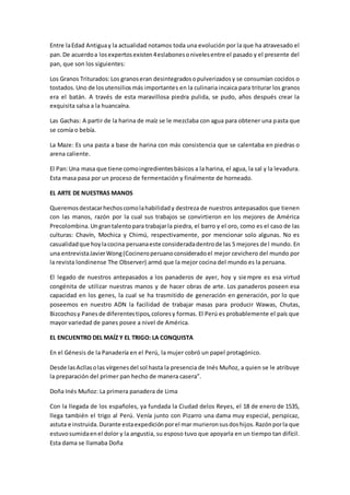Entre laEdad Antiguay la actualidad notamos toda una evolución por la que ha atravesado el
pan.De acuerdoa losexpertosexisten4eslabonesonivelesentre el pasado y el presente del
pan, que son los siguientes:
Los Granos Triturados:Los granoseran desintegradosopulverizadosy se consumían cocidos o
tostados.Uno de losutensiliosmás importantes en la culinaria incaica para triturar los granos
era el batán. A través de esta maravillosa piedra pulida, se pudo, años después crear la
exquisita salsa a la huancaína.
Las Gachas: A partir de la harina de maíz se le mezclaba con agua para obtener una pasta que
se comía o bebía.
La Maze: Es una pasta a base de harina con más consistencia que se calentaba en piedras o
arena caliente.
El Pan:Una masa que tiene comoingredientesbásicos a la harina, el agua, la sal y la levadura.
Esta masa pasa por un proceso de fermentación y finalmente de horneado.
EL ARTE DE NUESTRAS MANOS
Queremosdestacarhechoscomolahabilidady destreza de nuestros antepasados que tienen
con las manos, razón por la cual sus trabajos se convirtieron en los mejores de América
Precolombina.Ungrantalentopara trabajarla piedra, el barro y el oro, como es el caso de las
culturas: Chavín, Mochica y Chimú, respectivamente, por mencionar solo algunas. No es
casualidadque hoylacocina peruanaeste consideradadentrode las 5 mejores del mundo. En
una entrevistaJavierWong(Cocineroperuanoconsideradoel mejor cevichero del mundo por
la revista londinense The Observer) armó que la mejor cocina del mundo es la peruana.
El legado de nuestros antepasados a los panaderos de ayer, hoy y siempre es esa virtud
congénita de utilizar nuestras manos y de hacer obras de arte. Los panaderos poseen esa
capacidad en los genes, la cual se ha trasmitido de generación en generación, por lo que
poseemos en nuestro ADN la facilidad de trabajar masas para producir Wawas, Chutas,
Bizcochosy Panesde diferentestipos,coloresy formas. El Perú es probablemente el país que
mayor variedad de panes posee a nivel de América.
EL ENCUENTRO DEL MAÍZ Y EL TRIGO: LA CONQUISTA
En el Génesis de la Panadería en el Perú, la mujer cobró un papel protagónico.
Desde lasAcllasolas vírgenesdel sol hasta la presencia de Inés Muñoz, a quien se le atribuye
la preparación del primer pan hecho de manera casera”.
Doña Inés Muñoz: La primera panadera de Lima
Con la llegada de los españoles, ya fundada la Ciudad delos Reyes, el 18 de enero de 1535,
llega también el trigo al Perú. Venía junto con Pizarro una dama muy especial, perspicaz,
astuta e instruida.Durante estaexpediciónporel mar murieronsusdoshijos.Razónporla que
estuvosumidaenel dolor y la angustia, su esposo tuvo que apoyarla en un tiempo tan difícil.
Esta dama se llamaba Doña
 