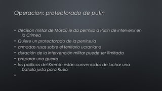 Operacion: protectorado de putinOperacion: protectorado de putin
• decisión militar de Moscú le da permiso a Putin de intervenir endecisión militar de Moscú le da permiso a Putin de intervenir en
la Crimeala Crimea
• Quiere un protectorado de la penínsulaQuiere un protectorado de la península
• armadas rusas sobre el territorio ucranianoarmadas rusas sobre el territorio ucraniano
• duración de la intervención militar puede ser ilimitadaduración de la intervención militar puede ser ilimitada
• preparar una guerrapreparar una guerra
• los políticos del Kremlin están convencidos de luchar unalos políticos del Kremlin están convencidos de luchar una
batalla justa para Rusiabatalla justa para Rusia
•
 