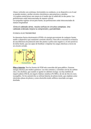 -líneas verticales son continuas, horizontales no conducen, es un dispositivo en el cual
se pueden montar y probar circuitos electrónicos, para practicas y pruebas.
-La regleta central posee una ranura en el medio que la subdivide en dos partes. Las
perforaciones están interconectadas de manera vertical.
Las pequeñas regletas sirven para fuente, las perforaciones están interconectadas de
manera longitudinal

-Evita el cableado aéreo, resulta confuso en circuitos complejos. Una
cableada ordenada mejora la comprensión y portabilidad.

FUERZA ELECTROMOTRIZ

Se denomina fuerza electromotriz (FEM) a la energía proveniente de cualquier fuente,
medio o dispositivo que suministre corriente eléctrica. Para ello se necesita la existencia
de una diferencia de potencial entre dos puntos o polos (uno negativo y el otro positivo)
de dicha fuente, que sea capaz de bombear o impulsar las cargas eléctricas a través de
un circuito cerrado.




Pilas o baterías. Son las fuentes de FEM más conocidas del gran público. Generan
energía eléctrica por medios químicos. Las más comunes y corrientes son las de carbón-
zinc y las alcalinas, que cuando se agotan no admiten recarga. Las hay también de
níquel-cadmio (NiCd), de níquel e hidruro metálico (Ni-MH) y de ión de litio (Li-ion),
recargables. En los automóviles se utilizan baterías de plomo-ácido, que emplean como
electrodos placas de plomo y como electrolito ácido sulfúrico mezclado con agua
destilada.
 