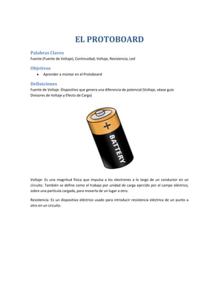 EL PROTOBOARD
Palabras Claves
Fuente (Fuente de Voltaje), Continuidad, Voltaje, Resistencia, Led
Objetivos
Aprender a montar en el Protoboard
Definiciones
Fuente de Voltaje: Dispositivo que genera una diferencia de potencial (Voltaje, véase guía
Divisores de Voltaje y Efecto de Carga)
Voltaje: Es una magnitud física que impulsa a los electrones a lo largo de un conductor en un
circuito. También se define como el trabajo por unidad de carga ejercido por el campo eléctrico,
sobre una partícula cargada, para moverla de un lugar a otro.
Resistencia: Es un dispositivo eléctrico usado para introducir resistencia eléctrica de un punto a
otro en un circuito.
 