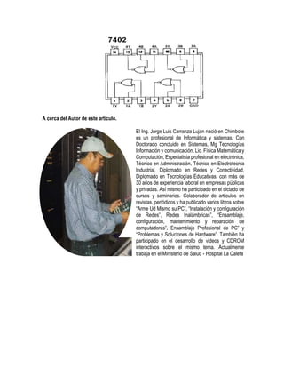 A cerca del Autor de este artículo.
El Ing. Jorge Luis Carranza Lujan nació en Chimbote
es un profesional de Informática y sistemas, Con
Doctorado concluido en Sistemas, Mg Tecnologías
Información y comunicación, Lic. Física Matemática y
Computación, Especialista profesional en electrónica,
Técnico en Administración, Técnico en Electrotecnia
Industrial, Diplomado en Redes y Conectividad,
Diplomado en Tecnologías Educativas, con más de
30 años de experiencia laboral en empresas públicas
y privadas. Así mismo ha participado en el dictado de
cursos y seminarios. Colaborador de artículos en
revistas, periódicos y ha publicado varios libros sobre
“Arme Ud Mismo su PC”, “Instalación y configuración
de Redes”, Redes Inalámbricas”, “Ensamblaje,
configuración, mantenimiento y reparación de
computadoras”, Ensamblaje Profesional de PC” y
“Problemas y Soluciones de Hardware”. También ha
participado en el desarrollo de videos y CDROM
interactivos sobre el mismo tema. Actualmente
trabaja en el Ministerio de Salud - Hospital La Caleta
 